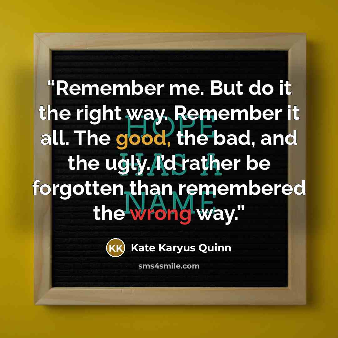 “Remember me. But do it the right way. Remember it all. The good, the bad, and the ugly. I’d rather be forgotten than remembered the wrong way.” quote by Kate Karyus Quinn