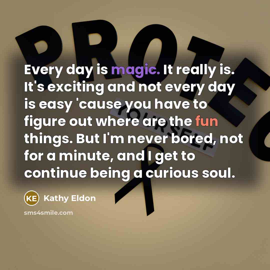 “Every day is magic. It really is. It's exciting and not every day is easy 'cause you have to figure out where are the fun things. But I'm never bored, not for a minute, and I get to continue being a curious soul.” quote by Kathy Eldon