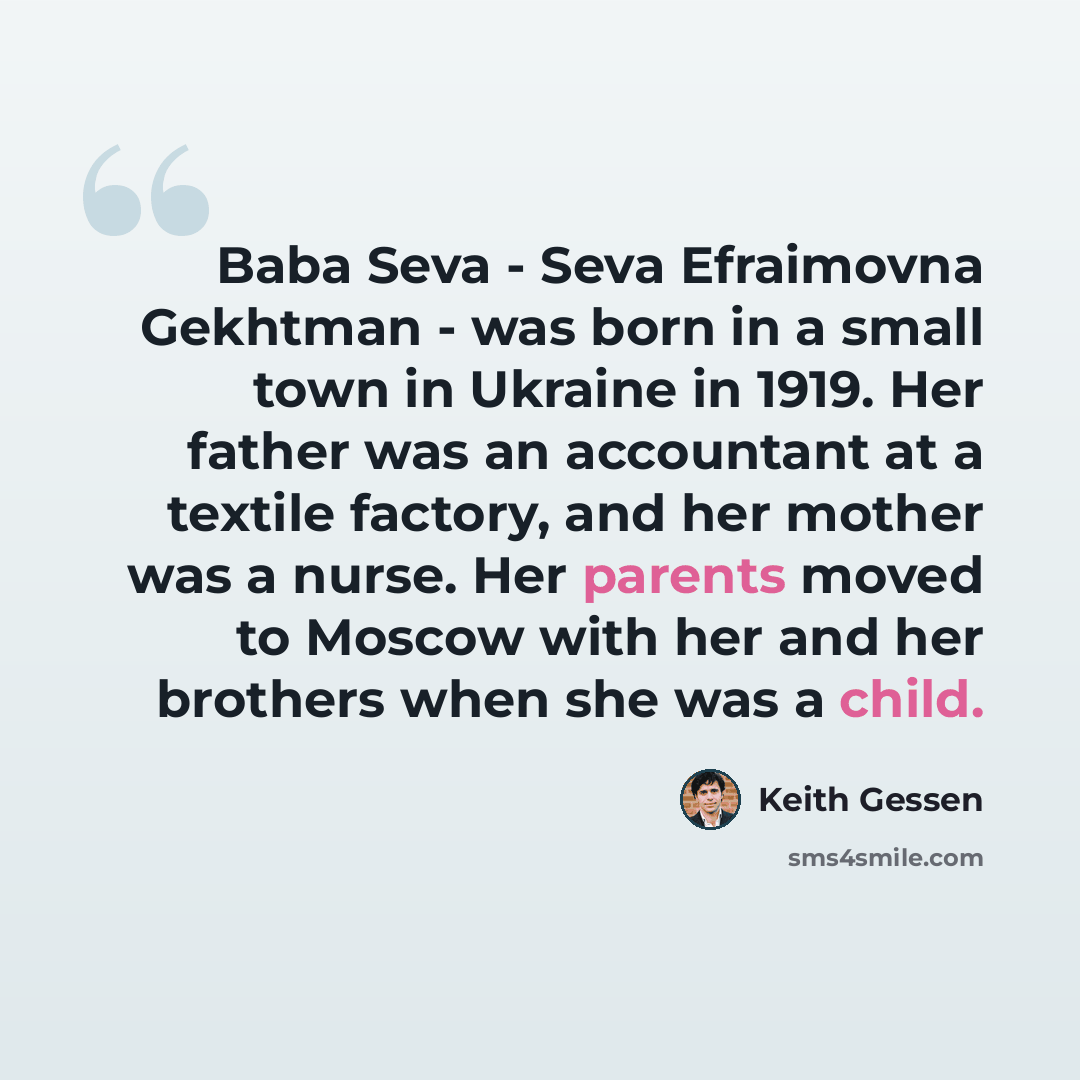 “Baba Seva - Seva Efraimovna Gekhtman - was born in a small town in Ukraine in 1919. Her father was an accountant at a textile factory, and her mother was a nurse. Her parents moved to Moscow with her and her brothers when she was a child.” quote by Keith Gessen