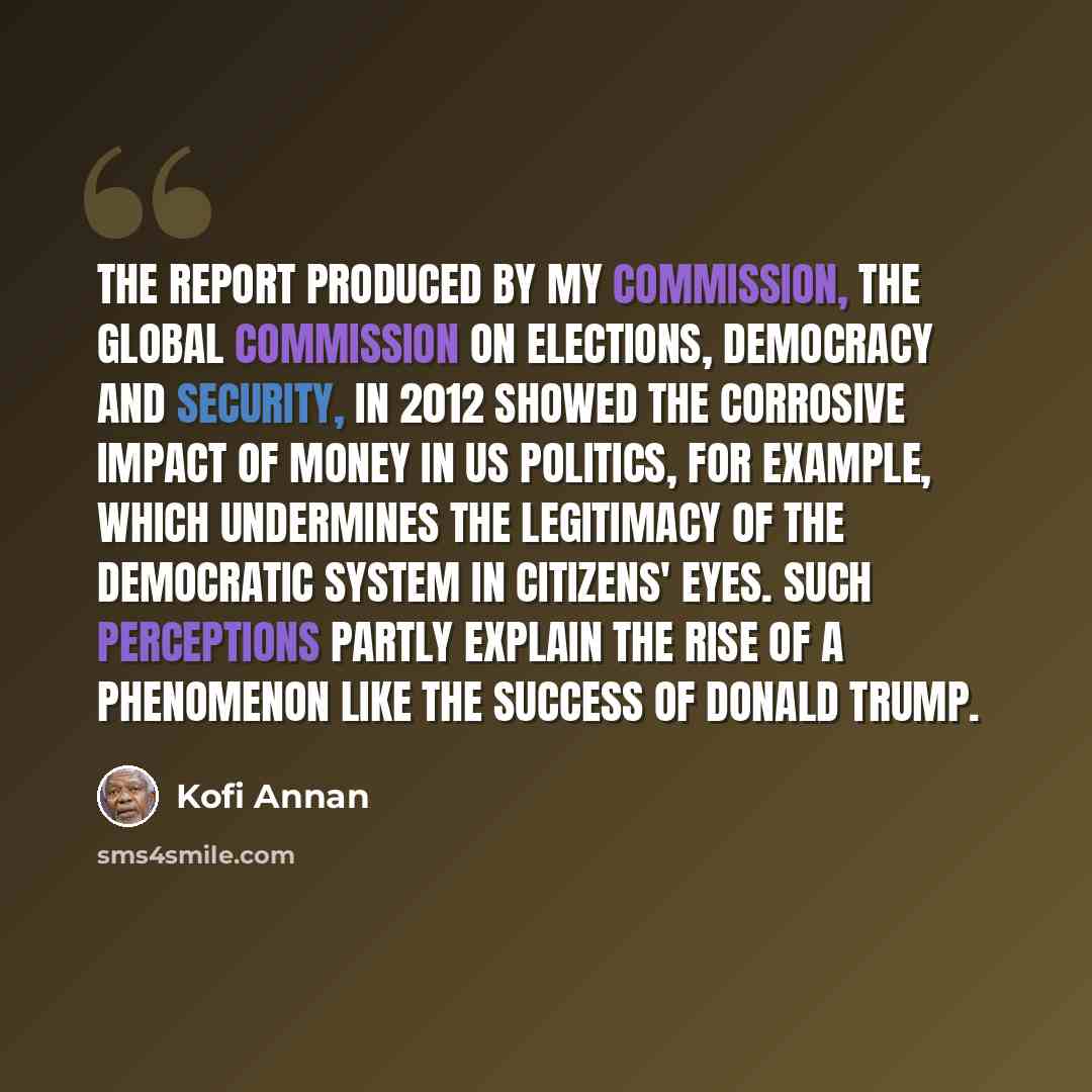 “The report produced by my commission, the Global Commission on Elections, Democracy and Security, in 2012 showed the corrosive impact of money in US politics, for example, which undermines the legitimacy of the democratic system in citizens' eyes. Such perceptions partly explain the rise of a…” quote by Kofi Annan