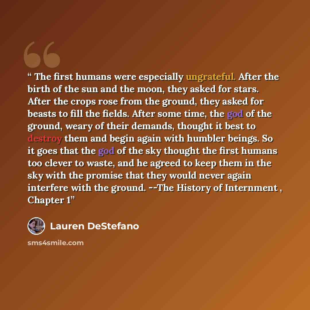 “The first humans were especially ungrateful. After the birth of the sun and the moon, they asked for stars. After the crops rose from the ground, they asked for beasts to fill the fields. After some time, the god of the ground, weary of their demands, thought it best to destroy them and begin…” quote by Lauren DeStefano