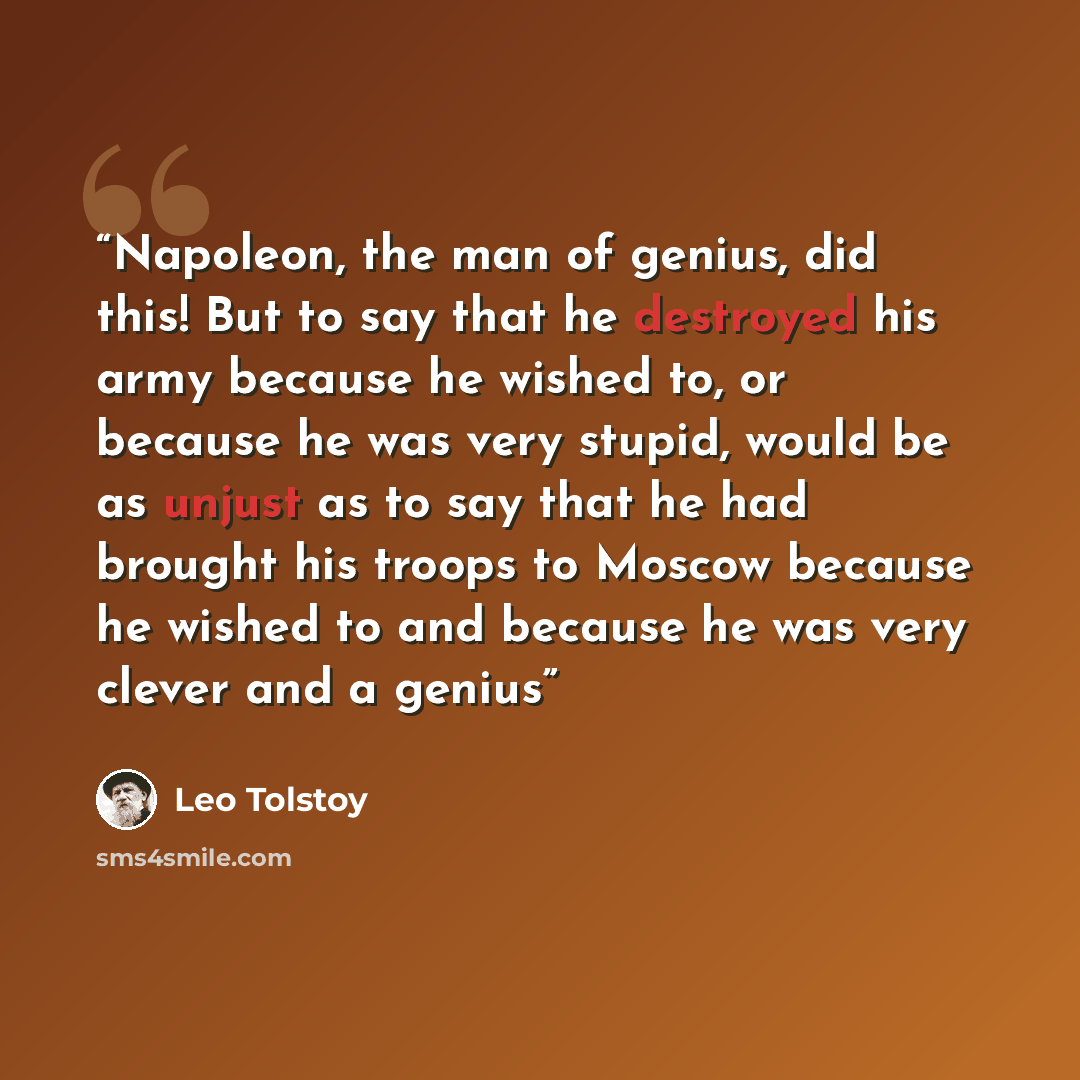 “Napoleon, the man of genius, did this! But to say that he destroyed his army because he wished to, or because he was very stupid, would be as unjust as to say that he had brought his troops to Moscow because he wished to and because he was very clever and a genius” quote by Leo Tolstoy