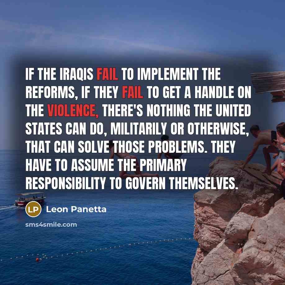 “If the Iraqis fail to implement the reforms, if they fail to get a handle on the violence, there's nothing the United States can do, militarily or otherwise, that can solve those problems. They have to assume the primary responsibility to govern themselves.” quote by Leon Panetta