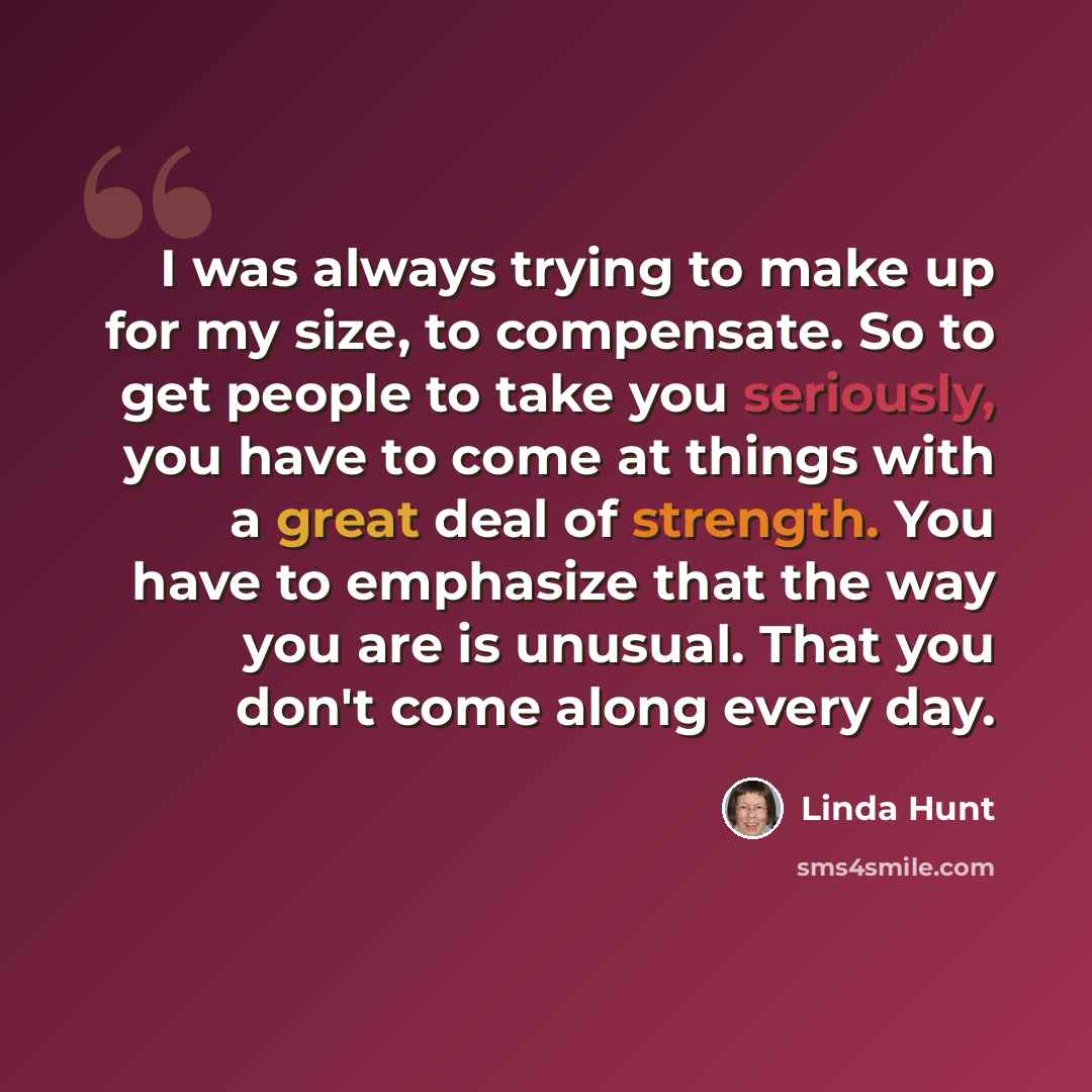“I was always trying to make up for my size, to compensate. So to get people to take you seriously, you have to come at things with a great deal of strength. You have to emphasize that the way you are is unusual. That you don't come along every day.” quote by Linda Hunt