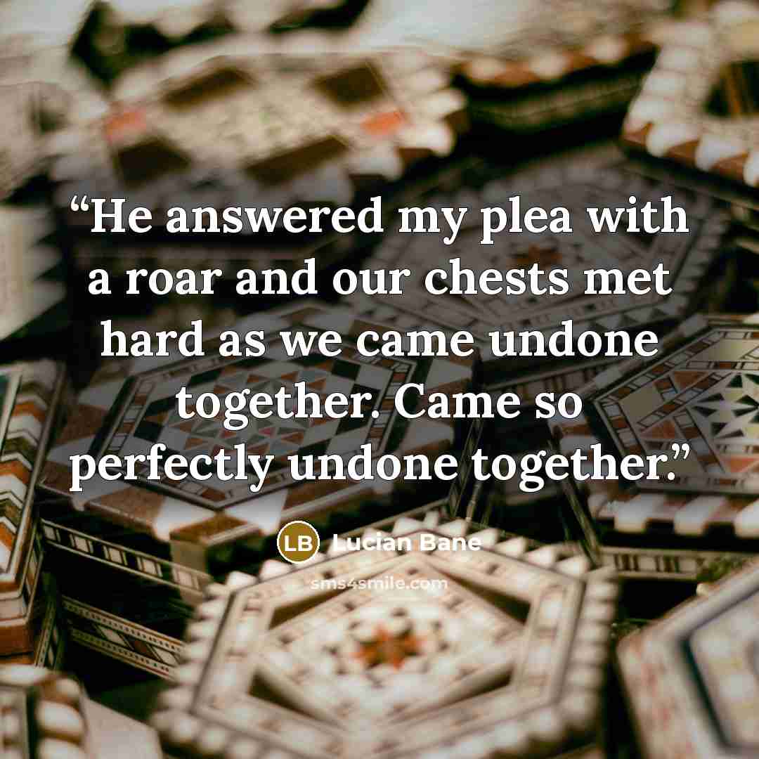 “He answered my plea with a roar and our chests met hard as we came undone together. Came so perfectly undone together.” quote by Lucian Bane