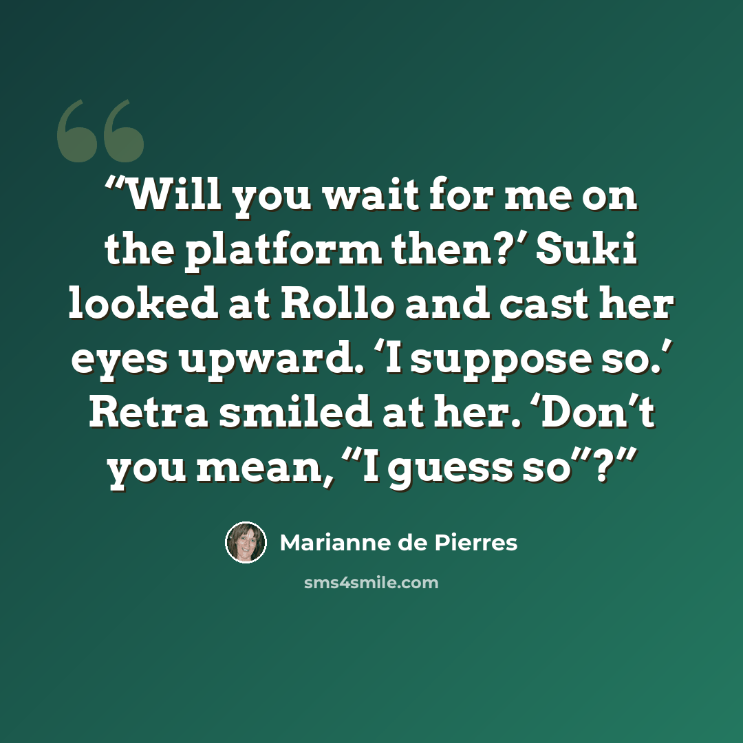“Will you wait for me on the platform then?’ Suki looked at Rollo and cast her eyes upward. ‘I suppose so.’ Retra smiled at her. ‘Don’t you mean, “I guess so”?” quote by Marianne de Pierres
