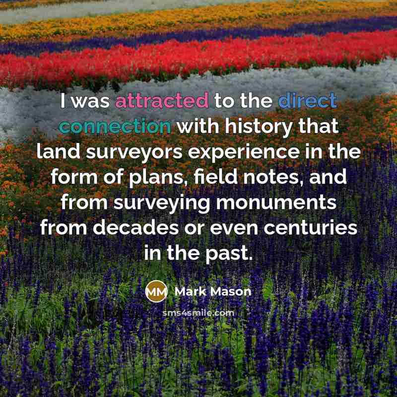 “I was attracted to the direct connection with history that land surveyors experience in the form of plans, field notes, and from surveying monuments from decades or even centuries in the past.” quote by Mark Mason