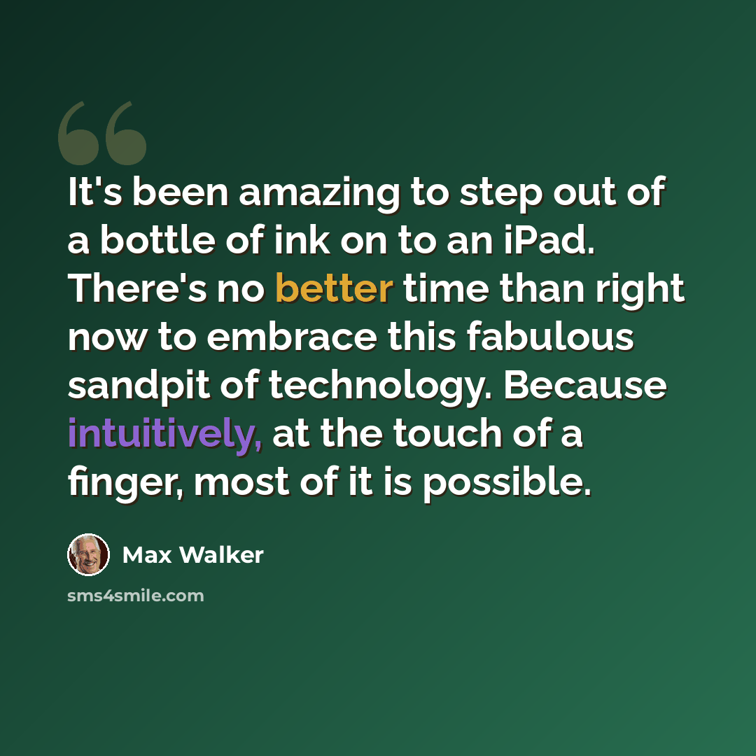 “It's been amazing to step out of a bottle of ink on to an iPad. There's no better time than right now to embrace this fabulous sandpit of technology. Because intuitively, at the touch of a finger, most of it is possible.” quote by Max Walker