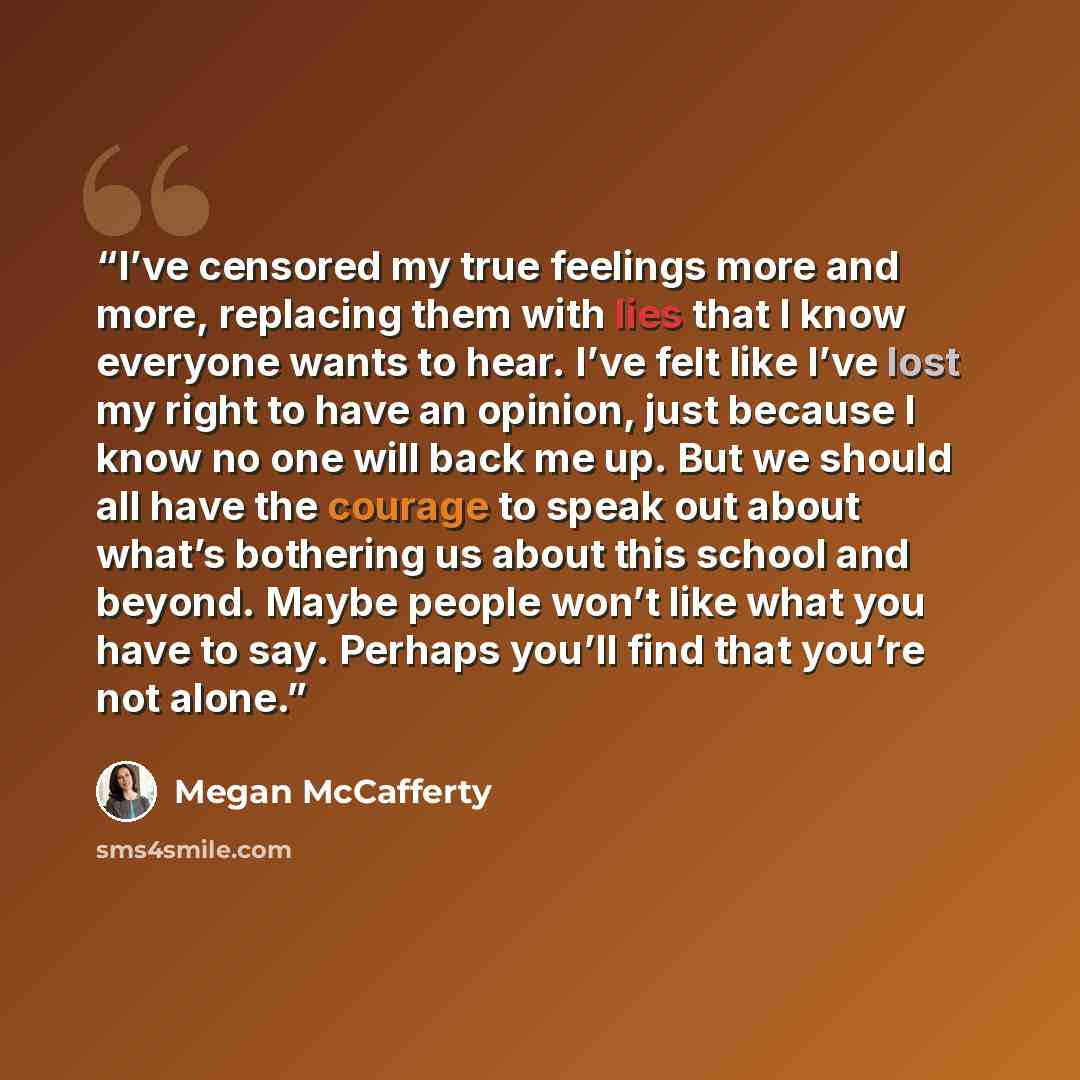 “I’ve censored my true feelings more and more, replacing them with lies that I know everyone wants to hear. I’ve felt like I’ve lost my right to have an opinion, just because I know no one will back me up. But we should all have the courage to speak out about what’s bothering us about this school…” quote by Megan McCafferty