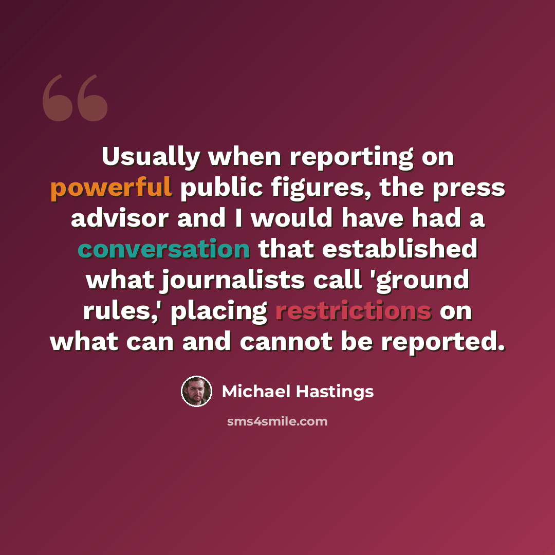 “Usually when reporting on powerful public figures, the press advisor and I would have had a conversation that established what journalists call 'ground rules,' placing restrictions on what can and cannot be reported.” quote by Michael Hastings