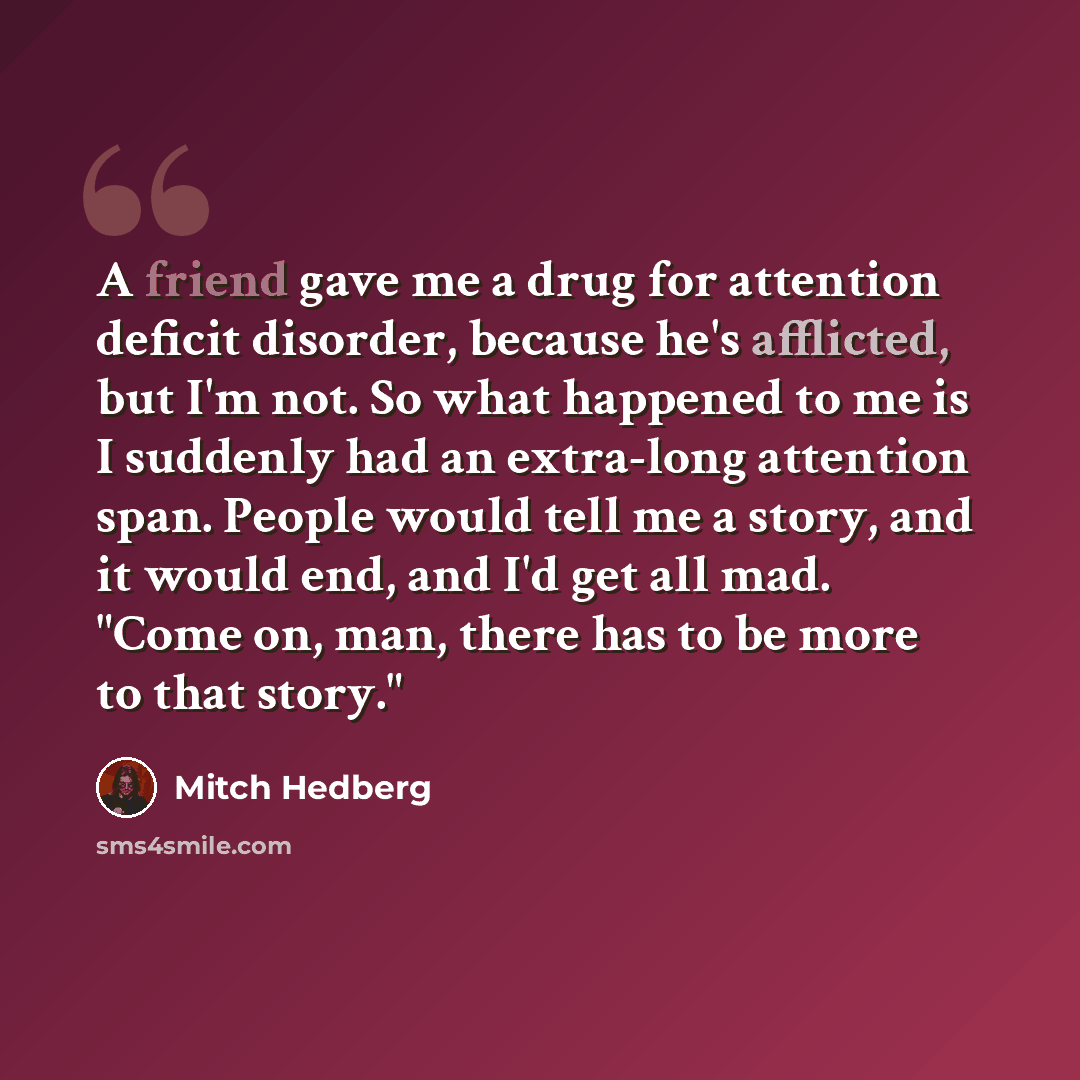 “A friend gave me a drug for attention deficit disorder, because he's afflicted, but I'm not. So what happened to me is I suddenly had an extra-long attention span. People would tell me a story, and it would end, and I'd get all mad. "Come on, man, there has to be more to that story."” quote by Mitch Hedberg