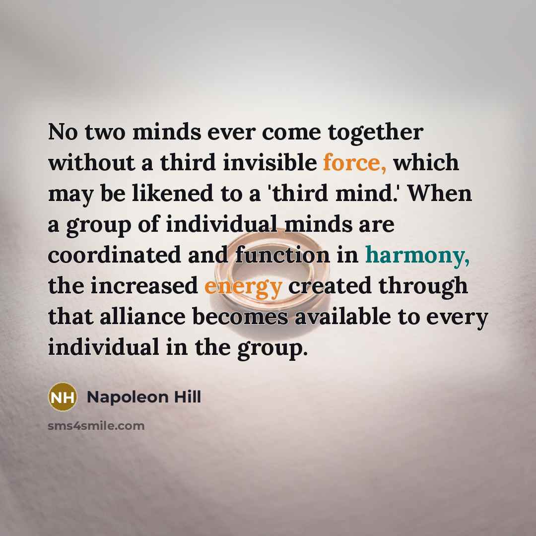 “No two minds ever come together without a third invisible force, which may be likened to a 'third mind.' When a group of individual minds are coordinated and function in harmony, the increased energy created through that alliance becomes available to every individual in the group.” quote by Napoleon Hill
