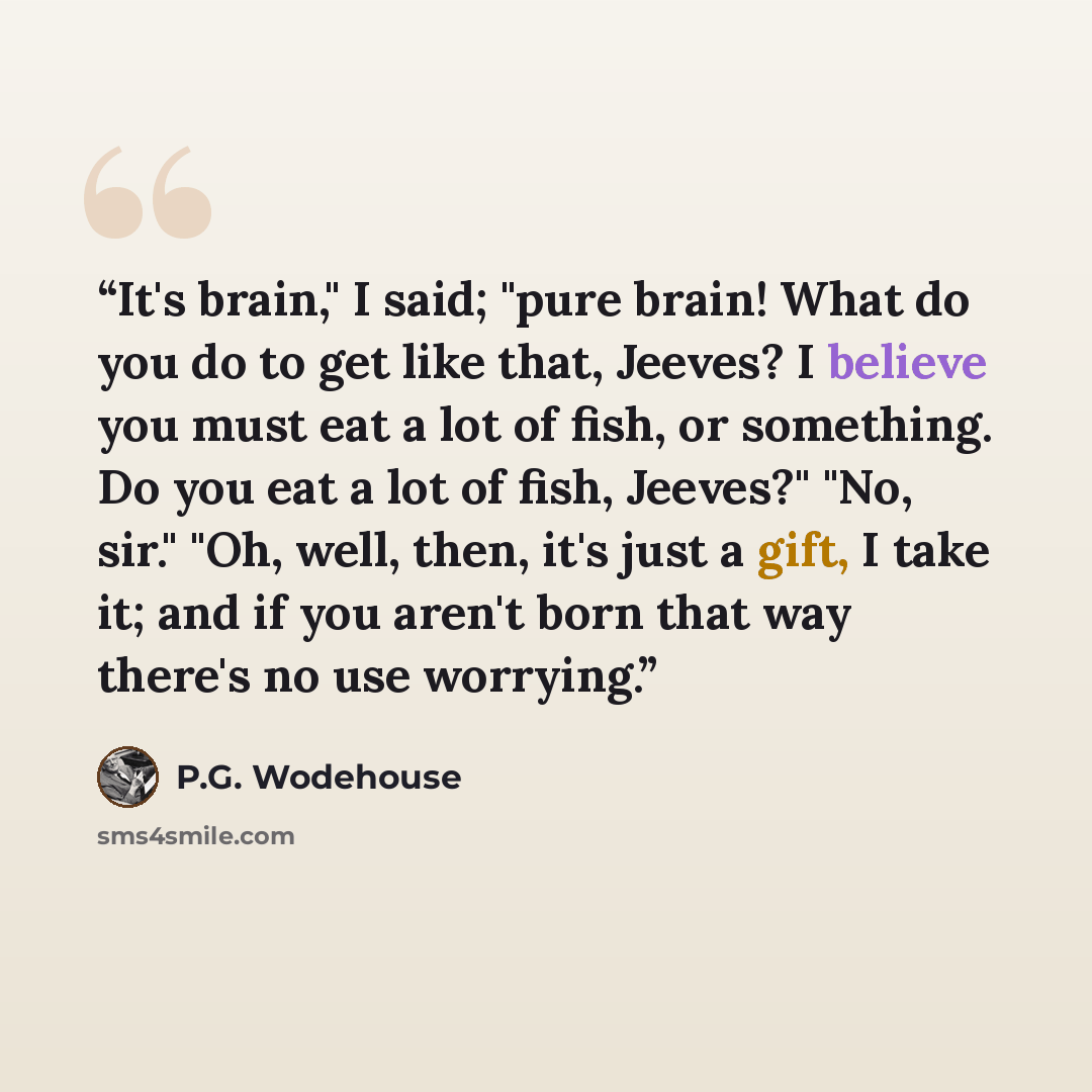 “It's brain," I said; "pure brain! What do you do to get like that, Jeeves? I believe you must eat a lot of fish, or something. Do you eat a lot of fish, Jeeves?" "No, sir." "Oh, well, then, it's just a gift, I take it; and if you aren't born that way there's no use worrying.” quote by P.G. Wodehouse