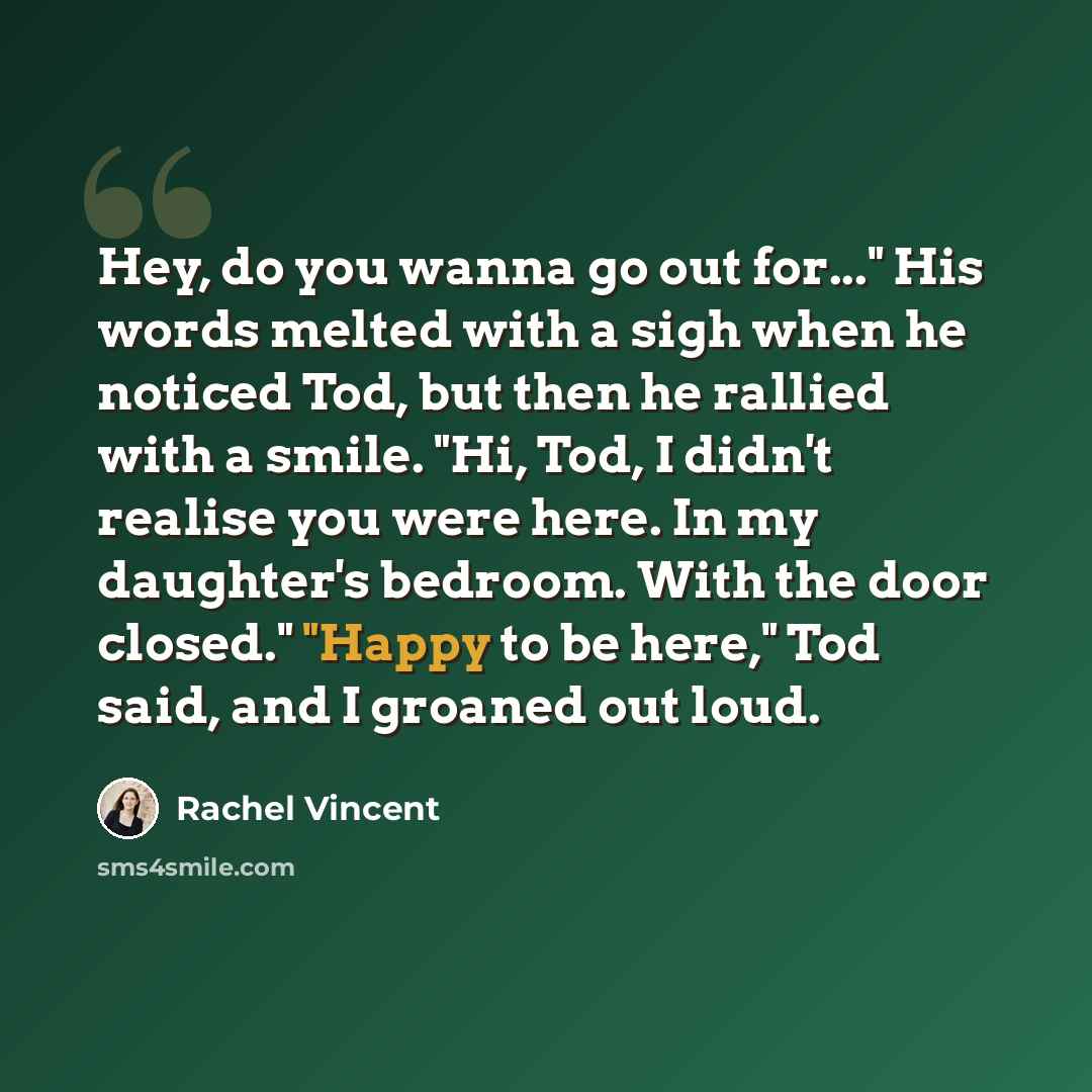 “Hey, do you wanna go out for..." His words melted with a sigh when he noticed Tod, but then he rallied with a smile. "Hi, Tod, I didn't realise you were here. In my daughter's bedroom. With the door closed." "Happy to be here," Tod said, and I groaned out loud.” quote by Rachel Vincent