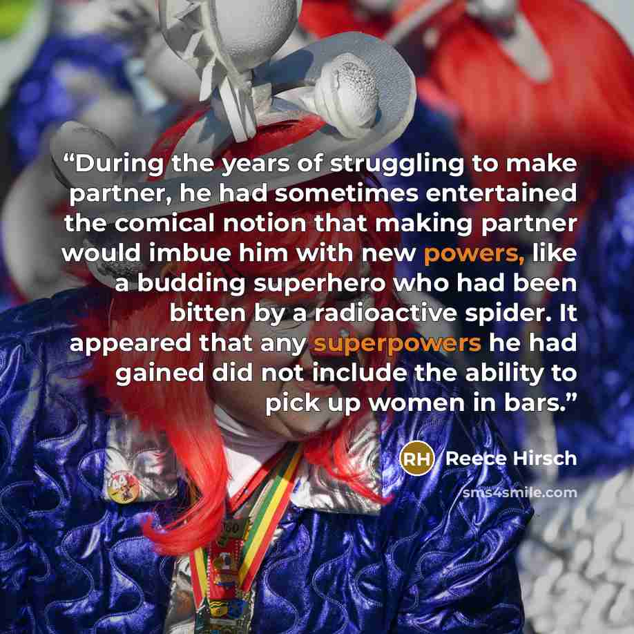 “During the years of struggling to make partner, he had sometimes entertained the comical notion that making partner would imbue him with new powers, like a budding superhero who had been bitten by a radioactive spider. It appeared that any superpowers he had gained did not include the ability to…” quote by Reece Hirsch