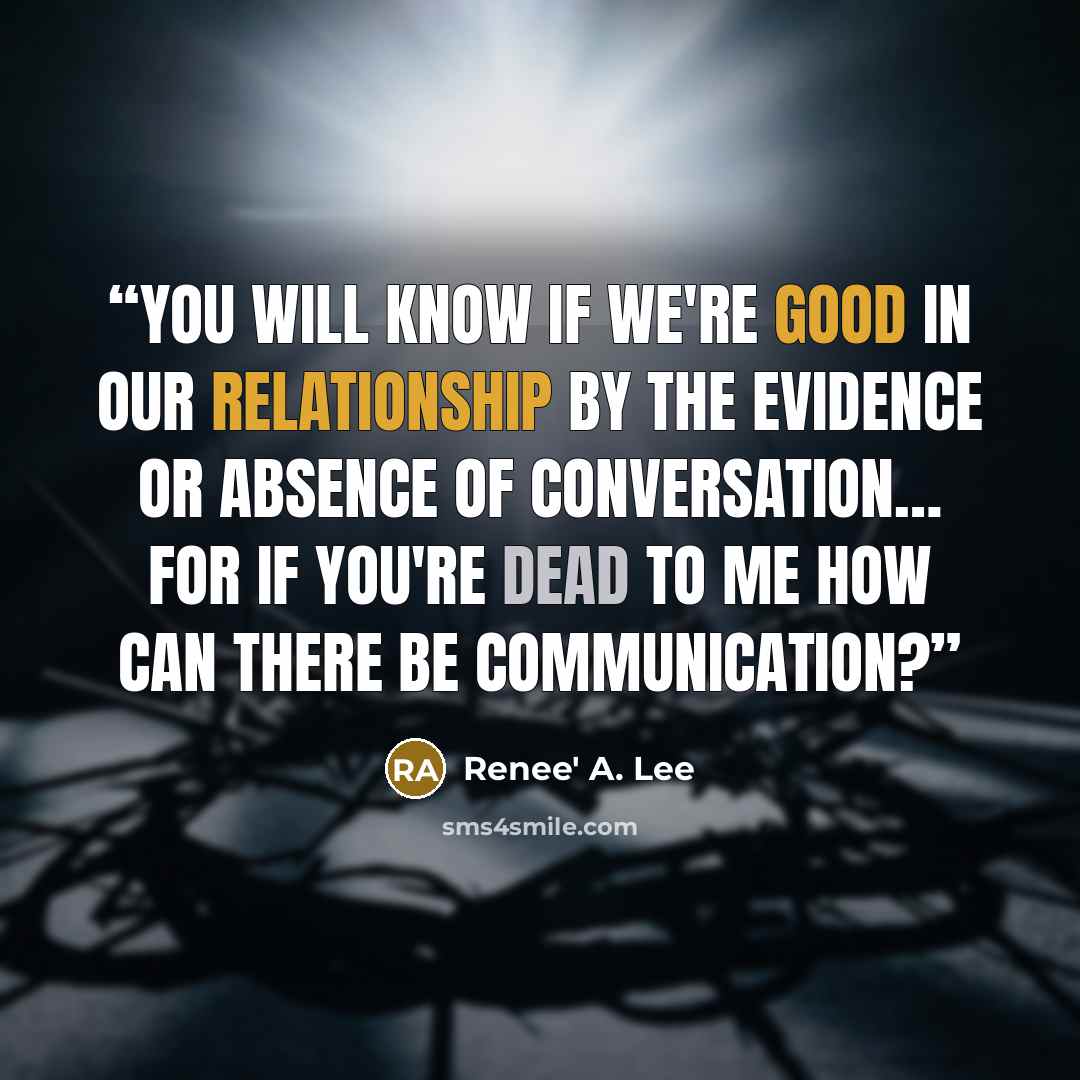 “You will know if we're good in our relationship by the evidence or absence of conversation… For if you're dead to me how can there be communication?” quote by Renee' A. Lee
