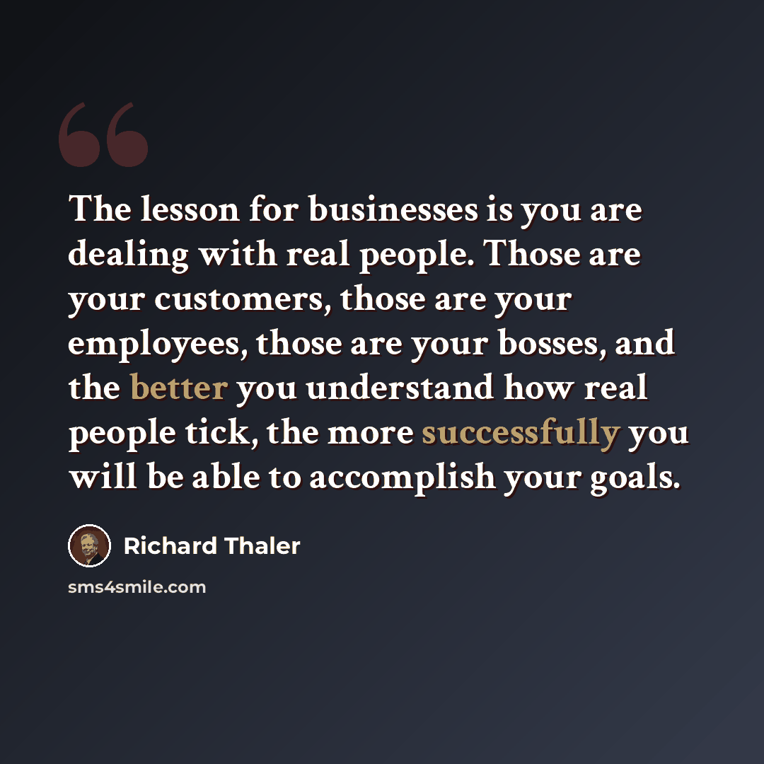 “The lesson for businesses is you are dealing with real people. Those are your customers, those are your employees, those are your bosses, and the better you understand how real people tick, the more successfully you will be able to accomplish your goals.” quote by Richard Thaler