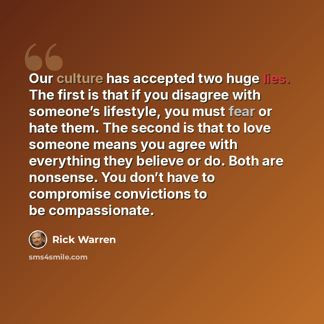 “Our culture has accepted two huge lies. The first is that if you disagree with someone’s lifestyle, you must fear or hate them. The second is that to love someone means you agree with everything they believe or do. Both are nonsense. You don’t have to compromise convictions to be compassionate.” quote by Rick Warren