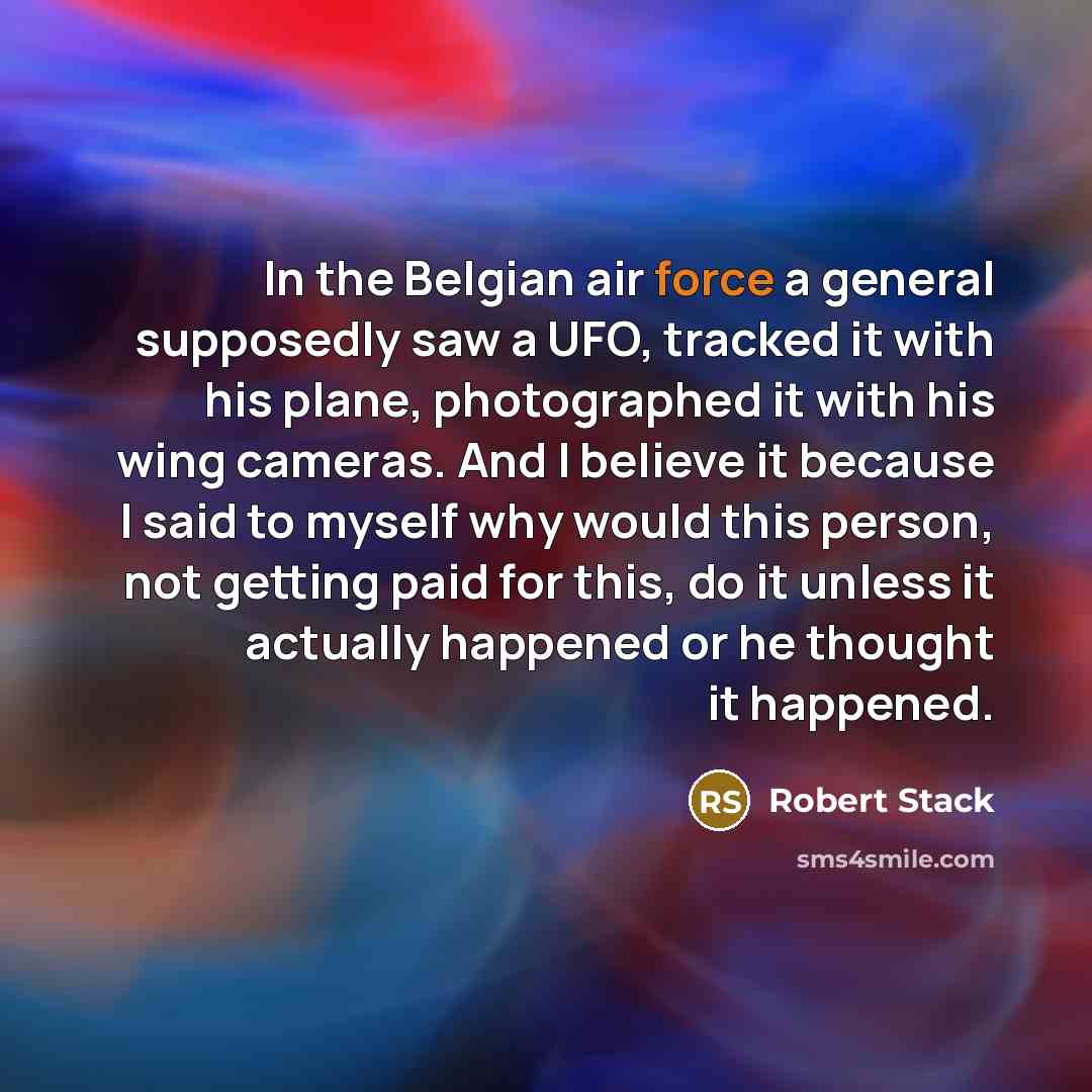 “In the Belgian air force a general supposedly saw a UFO, tracked it with his plane, photographed it with his wing cameras. And I believe it because I said to myself why would this person, not getting paid for this, do it unless it actually happened or he thought it happened.” quote by Robert Stack