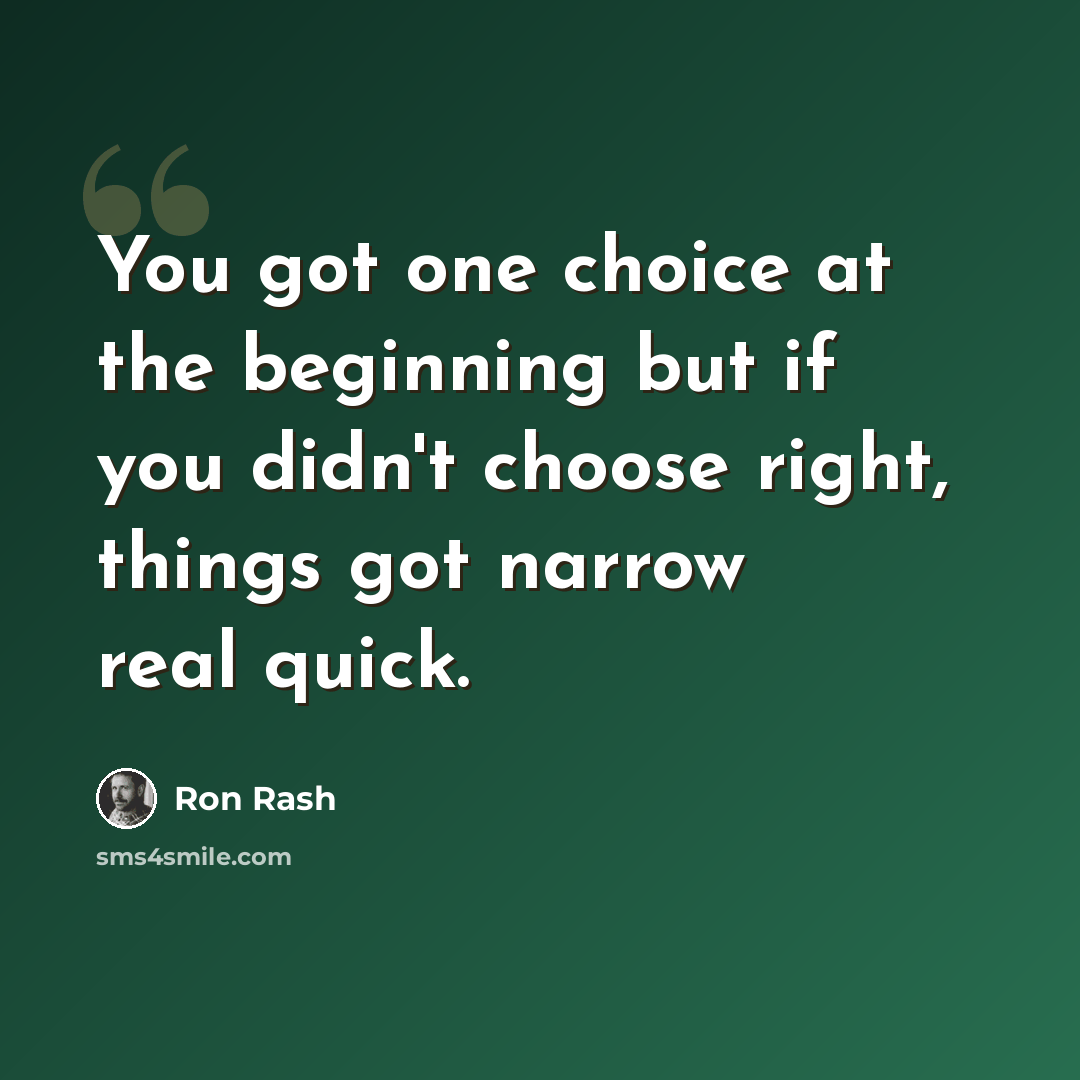 “You got one choice at the beginning but if you didn't choose right, things got narrow real quick.” quote by Ron Rash