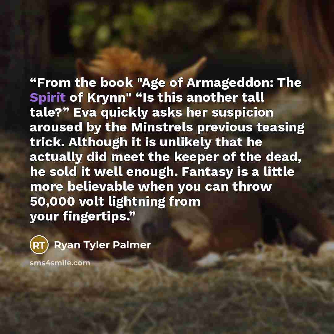 “From the book "Age of Armageddon: The Spirit of Krynn" “Is this another tall tale?” Eva quickly asks her suspicion aroused by the Minstrels previous teasing trick. Although it is unlikely that he actually did meet the keeper of the dead, he sold it well enough. Fantasy is a little more believable…” quote by Ryan Tyler Palmer