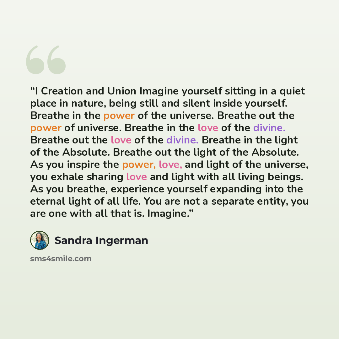 “I Creation and Union Imagine yourself sitting in a quiet place in nature, being still and silent inside yourself. Breathe in the power of the universe. Breathe out the power of universe. Breathe in the love of the divine. Breathe out the love of the divine. Breathe in the light of the Absolute…” quote by Sandra Ingerman