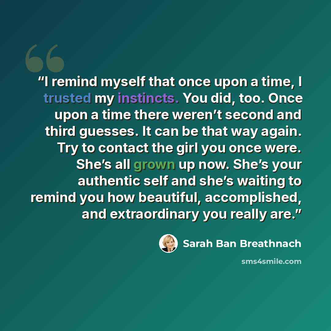 “I remind myself that once upon a time, I trusted my instincts. You did, too. Once upon a time there weren’t second and third guesses. It can be that way again. Try to contact the girl you once were. She’s all grown up now. She’s your authentic self and she’s waiting to remind you how beautiful…” quote by Sarah Ban Breathnach