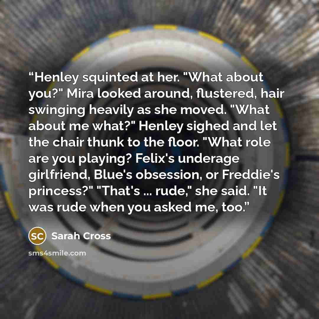 “Henley squinted at her. "What about you?" Mira looked around, flustered, hair swinging heavily as she moved. "What about me what?" Henley sighed and let the chair thunk to the floor. "What role are you playing? Felix's underage girlfriend, Blue's obsession, or Freddie's princess?" "That's…” quote by Sarah Cross