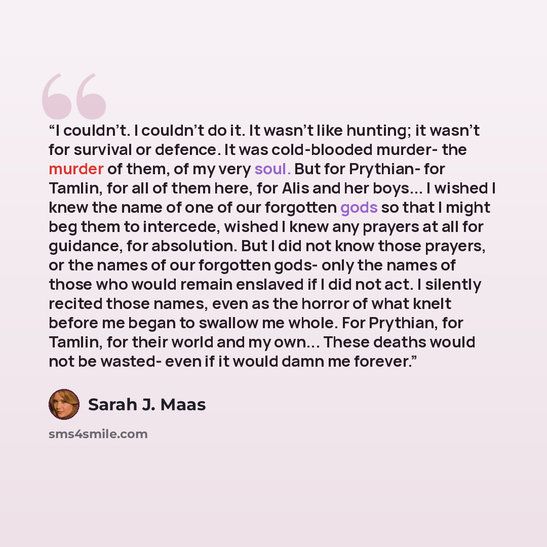 “I couldn't. I couldn't do it. It wasn't like hunting; it wasn't for survival or defence. It was cold-blooded murder- the murder of them, of my very soul. But for Prythian- for Tamlin, for all of them here, for Alis and her boys... I wished I knew the name of one of our forgotten gods so that I…” quote by Sarah J. Maas
