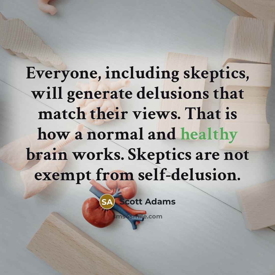 “Everyone, including skeptics, will generate delusions that match their views. That is how a normal and healthy brain works. Skeptics are not exempt from self-delusion.” quote by Scott Adams