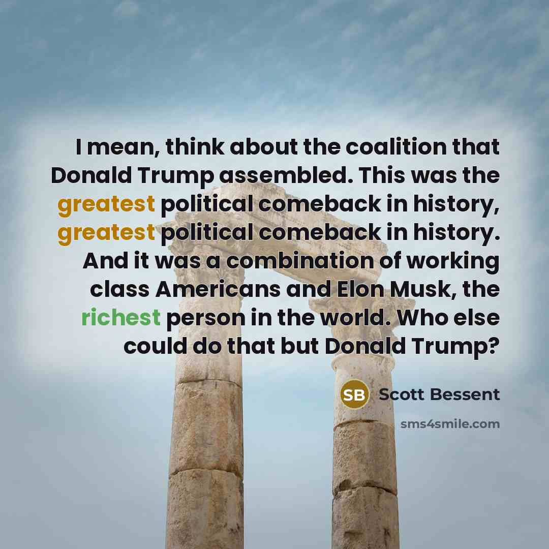“I mean, think about the coalition that Donald Trump assembled. This was the greatest political comeback in history, greatest political comeback in history. And it was a combination of working class Americans and Elon Musk, the richest person in the world. Who else could do that but Donald Trump?” quote by Scott Bessent