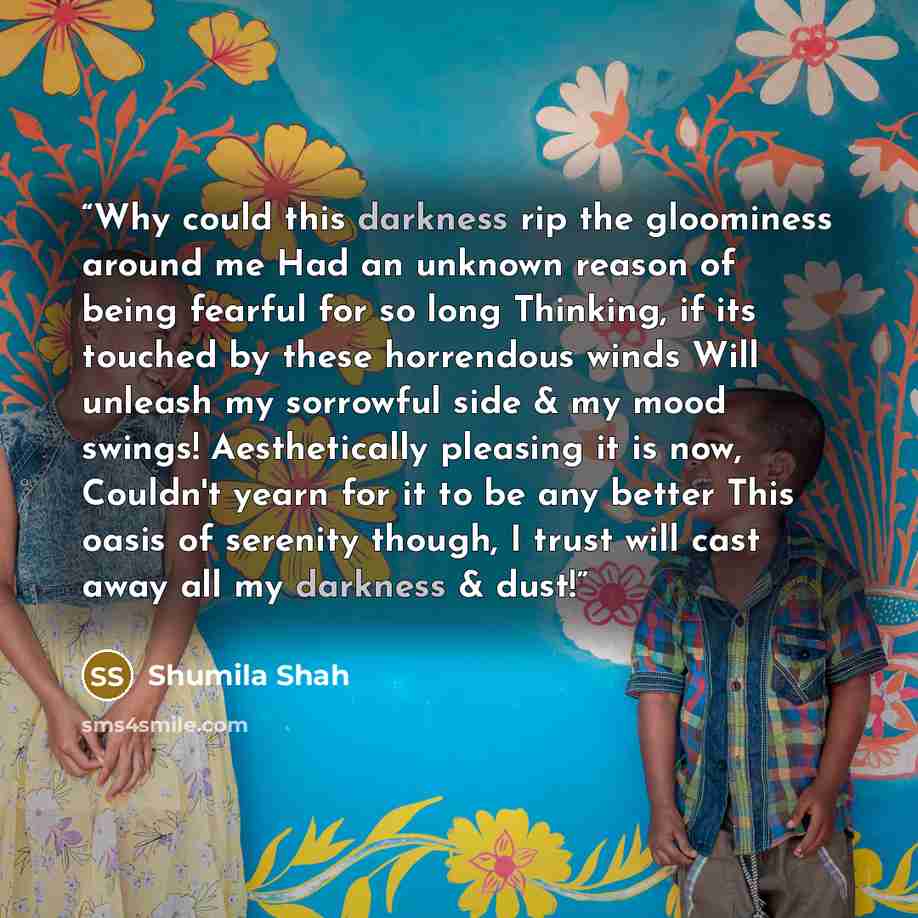 “Why could this darkness rip the gloominess around me Had an unknown reason of being fearful for so long Thinking, if its touched by these horrendous winds Will unleash my sorrowful side & my mood swings! Aesthetically pleasing it is now, Couldn't yearn for it to be any better This oasis of…” quote by Shumila Shah