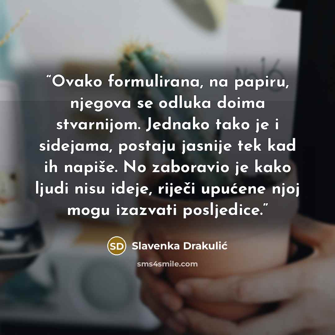 “Ovako formulirana, na papiru, njegova se odluka doima stvarnijom. Jednako tako je i sidejama, postaju jasnije tek kad ih napiše. No zaboravio je kako ljudi nisu ideje, riječi upućene njoj mogu izazvati posljedice.” quote by Slavenka Drakulić
