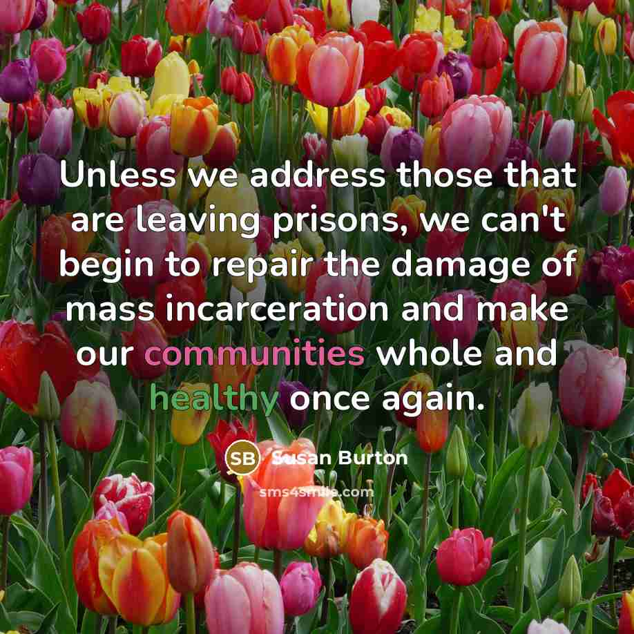 “Unless we address those that are leaving prisons, we can't begin to repair the damage of mass incarceration and make our communities whole and healthy once again.” quote by Susan Burton