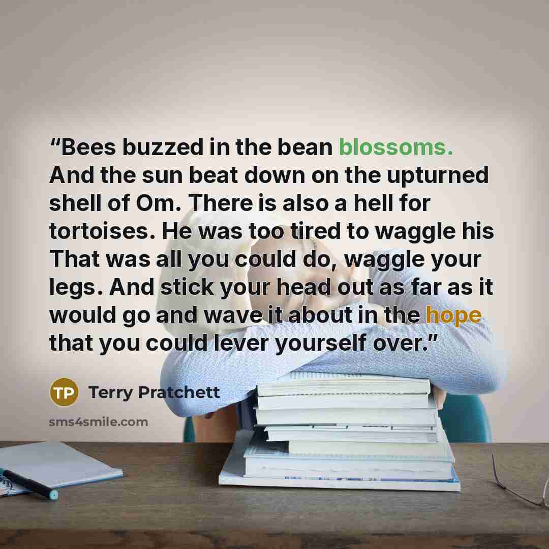 “Bees buzzed in the bean blossoms. And the sun beat down on the upturned shell of Om. There is also a hell for tortoises. He was too tired to waggle his That was all you could do, waggle your legs. And stick your head out as far as it would go and wave it about in the hope that you could lever…” quote by Terry Pratchett