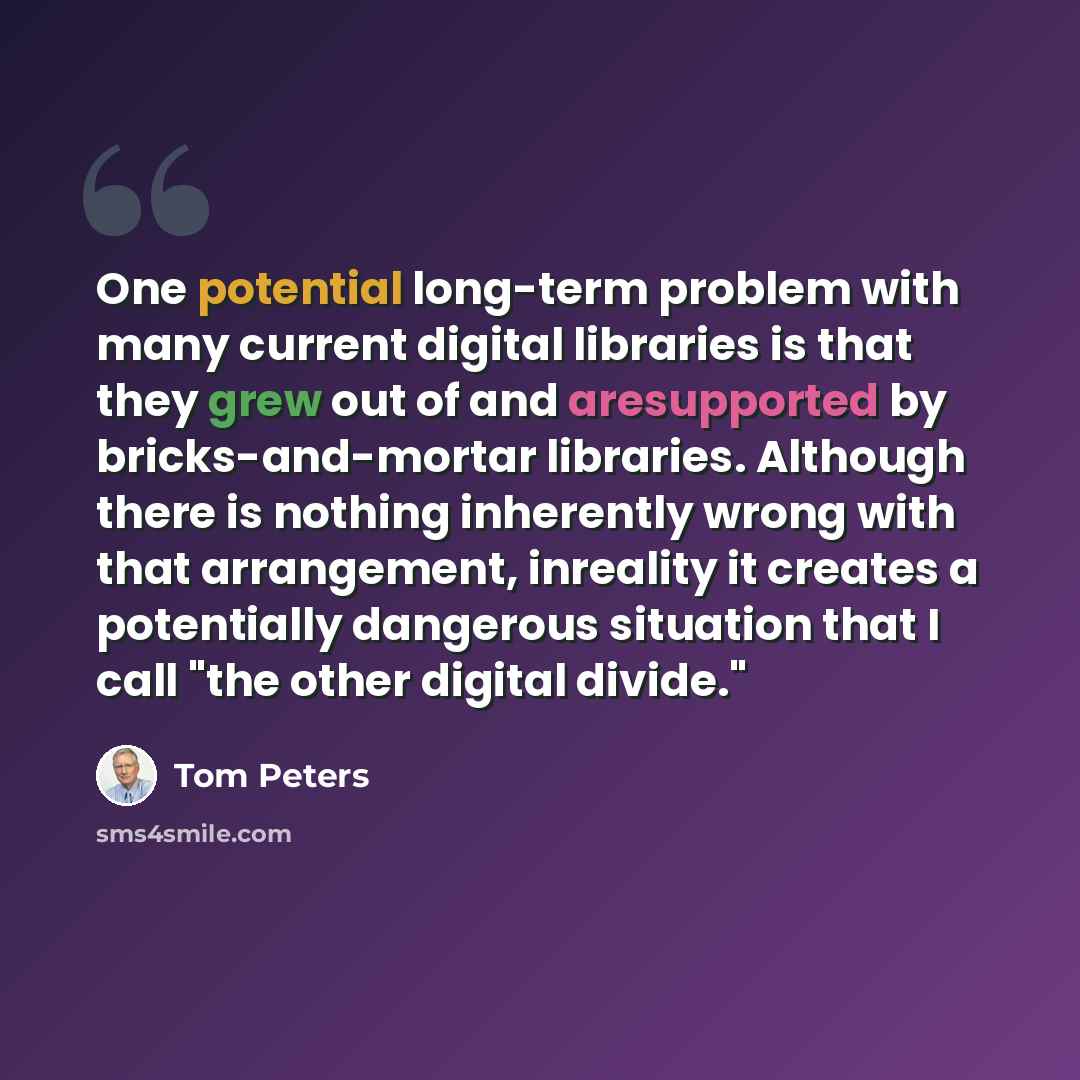 “One potential long-term problem with many current digital libraries is that they grew out of and aresupported by bricks-and-mortar libraries. Although there is nothing inherently wrong with that arrangement, inreality it creates a potentially dangerous situation that I call "the other digital…” quote by Tom Peters