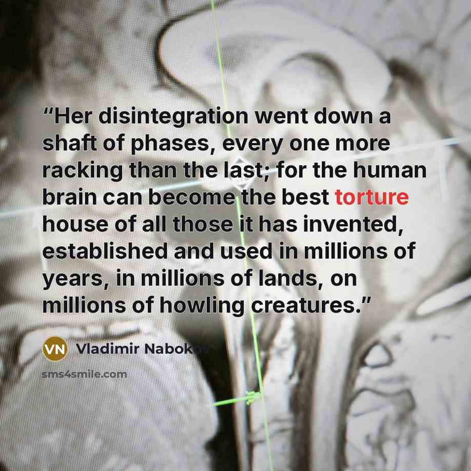 “Her disintegration went down a shaft of phases, every one more racking than the last; for the human brain can become the best torture house of all those it has invented, established and used in millions of years, in millions of lands, on millions of howling creatures.” quote by Vladimir Nabokov