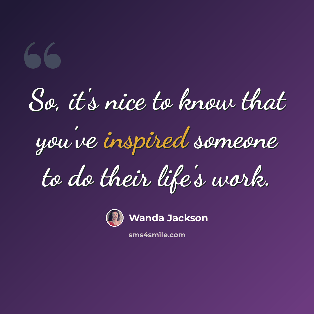 “So, it's nice to know that you've inspired someone to do their life's work.” quote by Wanda Jackson