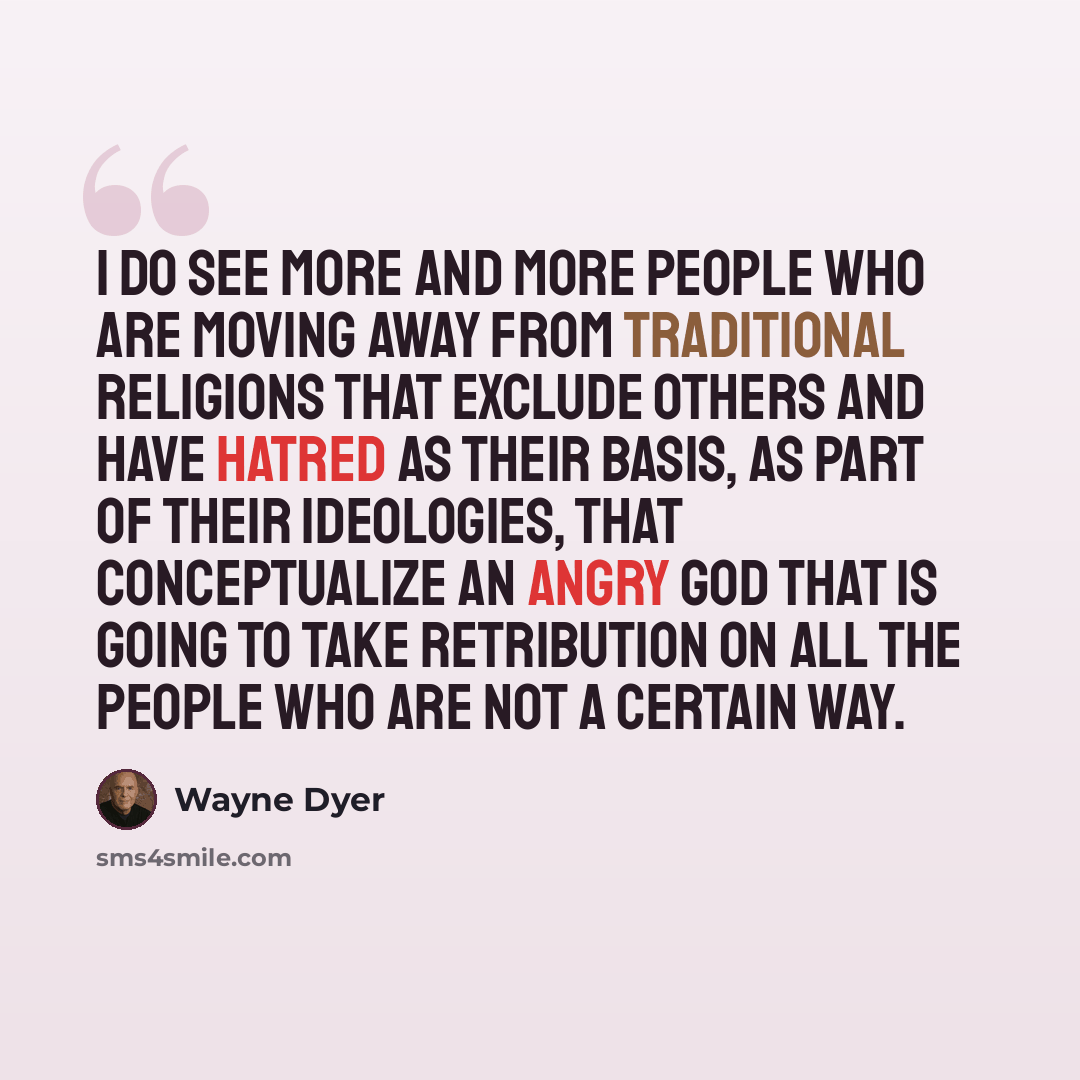 “I do see more and more people who are moving away from traditional religions that exclude others and have hatred as their basis, as part of their ideologies, that conceptualize an angry God that is going to take retribution on all the people who are not a certain way.” quote by Wayne Dyer