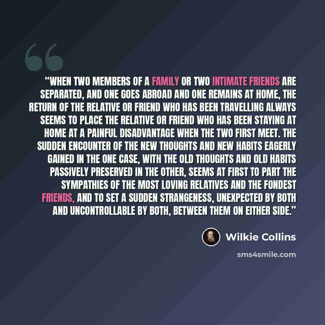 “When two members of a family or two intimate friends are separated, and one goes abroad and one remains at home, the return of the relative or friend who has been travelling always seems to place the relative or friend who has been staying at home at a painful disadvantage when the two first meet…” quote by Wilkie Collins
