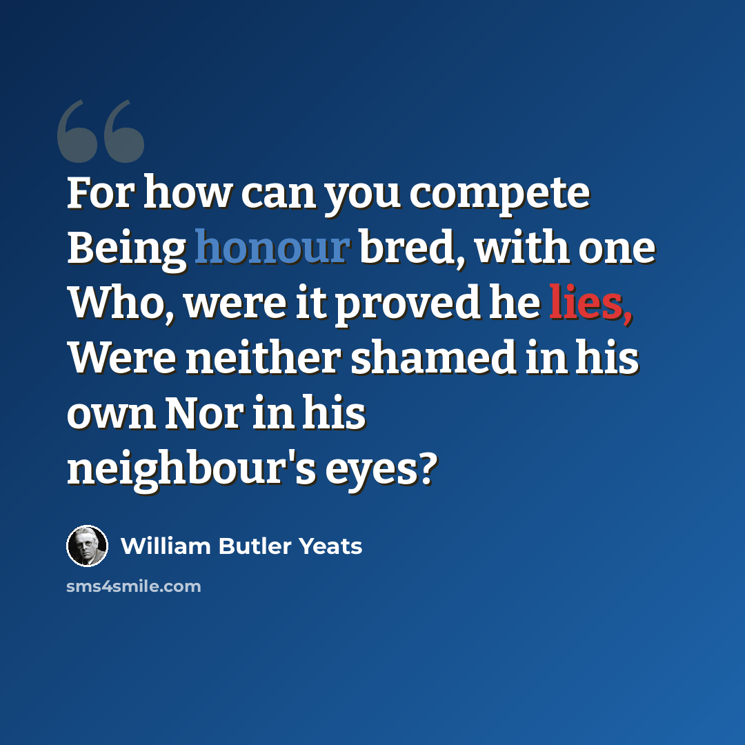 “For how can you compete Being honour bred, with one Who, were it proved he lies, Were neither shamed in his own Nor in his neighbour's eyes?” quote by William Butler Yeats