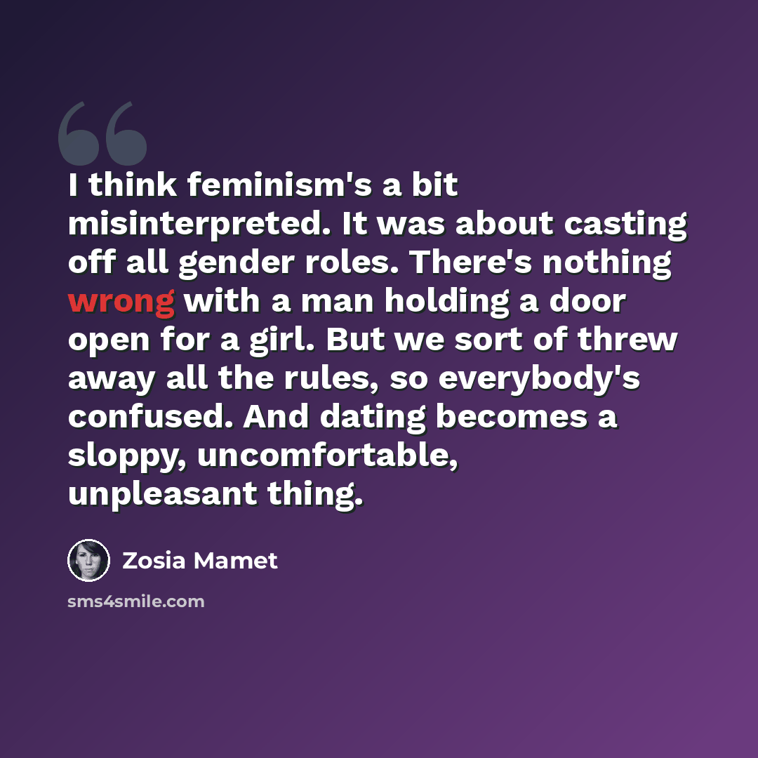“I think feminism's a bit misinterpreted. It was about casting off all gender roles. There's nothing wrong with a man holding a door open for a girl. But we sort of threw away all the rules, so everybody's confused. And dating becomes a sloppy, uncomfortable, unpleasant thing.” quote by Zosia Mamet