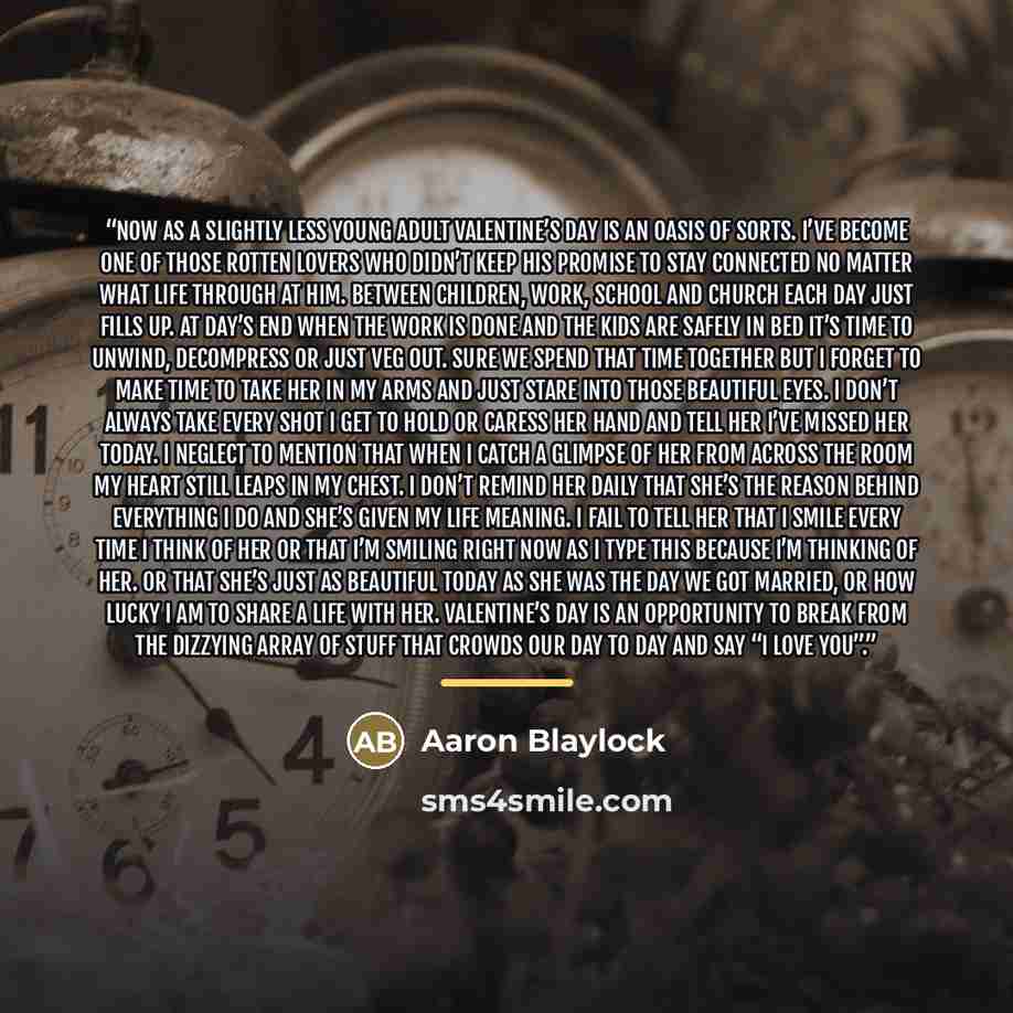 “Now as a slightly less young adult Valentine’s Day is an oasis of sorts. I’ve become one of those rotten lovers who didn’t keep his promise to stay connected no matter what life through at him. Between children, work, school and church each day just fills up. At day’s end when the work is done and…” quote by Aaron Blaylock