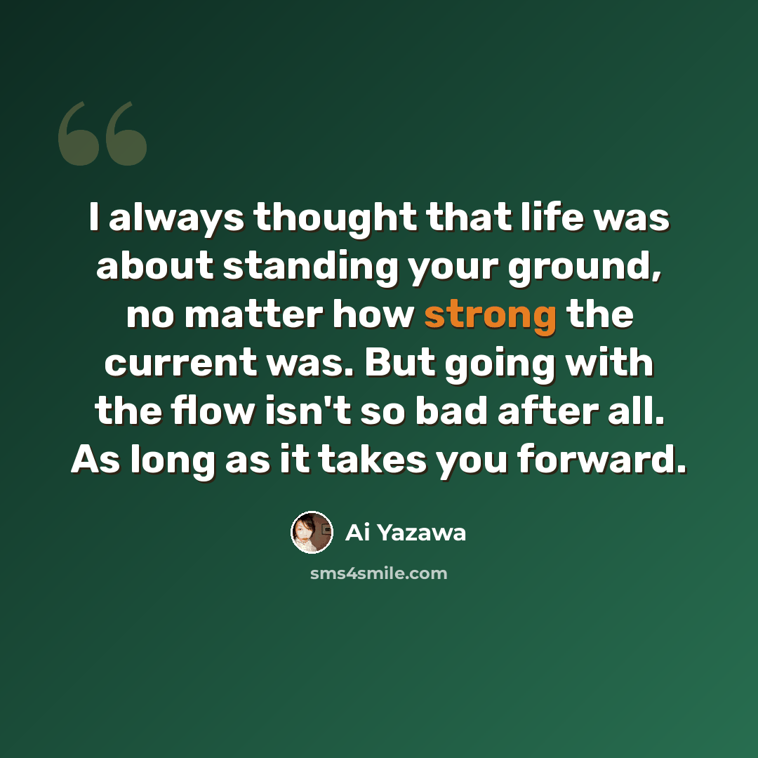 “I always thought that life was about standing your ground, no matter how strong the current was. But going with the flow isn't so bad after all. As long as it takes you forward.” quote by Ai Yazawa