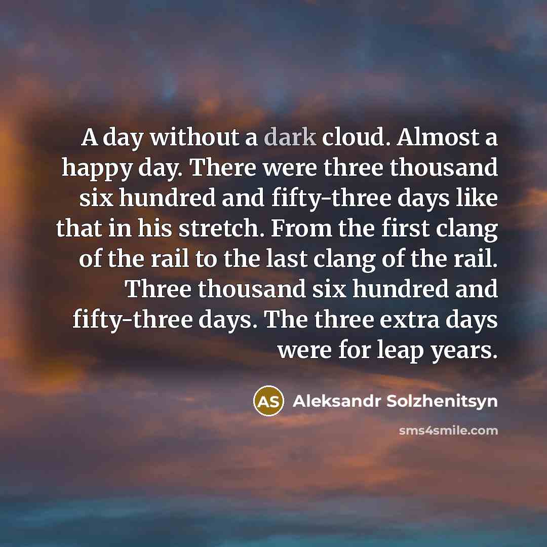 “A day without a dark cloud. Almost a happy day. There were three thousand six hundred and fifty-three days like that in his stretch. From the first clang of the rail to the last clang of the rail. Three thousand six hundred and fifty-three days. The three extra days were for leap years.” quote by Aleksandr Solzhenitsyn