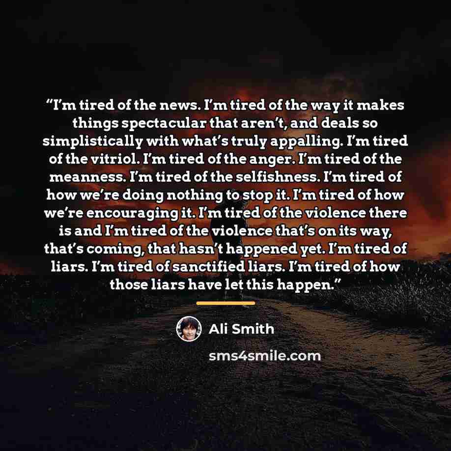 “I’m tired of the news. I’m tired of the way it makes things spectacular that aren’t, and deals so simplistically with what’s truly appalling. I’m tired of the vitriol. I’m tired of the anger. I’m tired of the meanness. I’m tired of the selfishness. I’m tired of how we’re doing nothing to stop it…” quote by Ali Smith