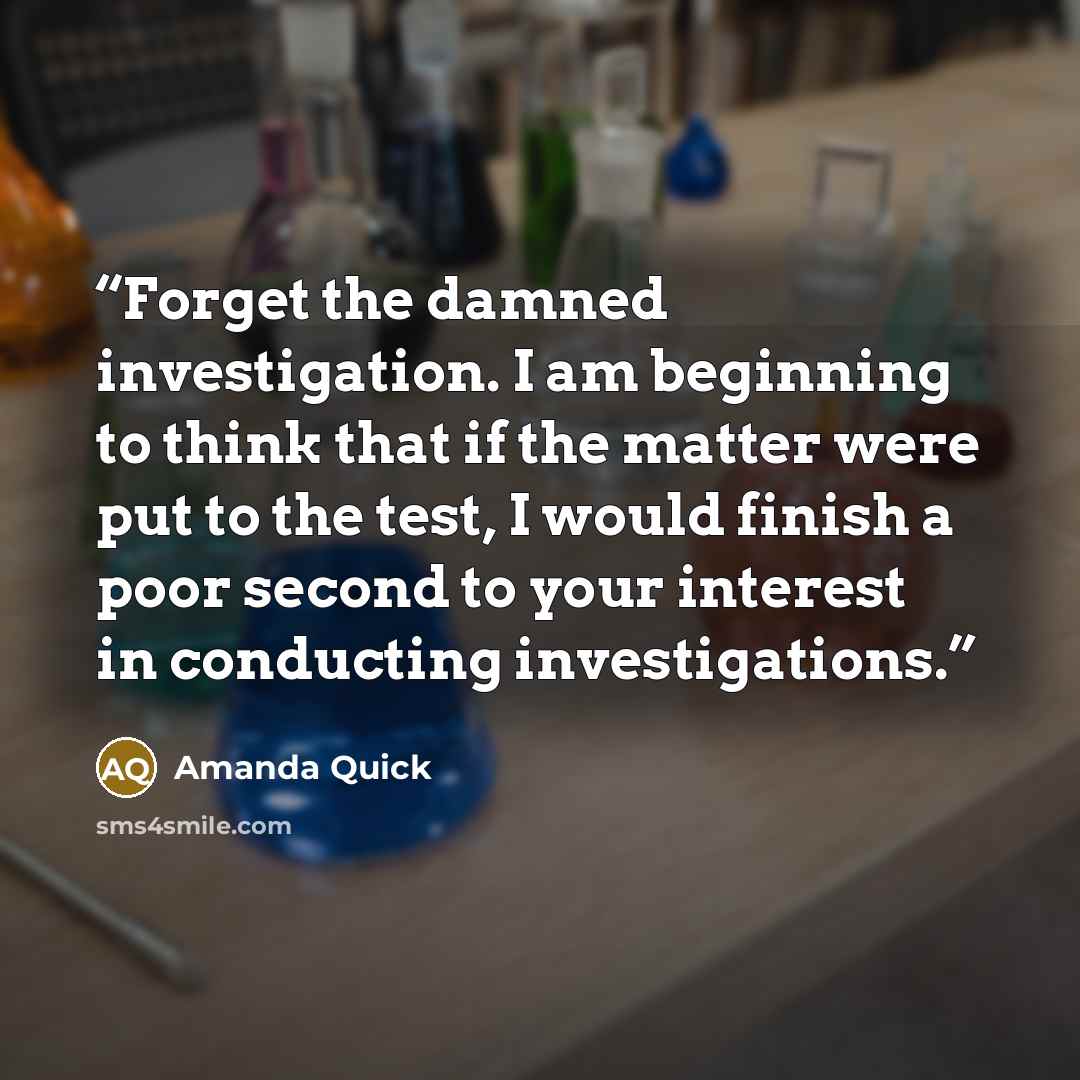 “Forget the damned investigation. I am beginning to think that if the matter were put to the test, I would finish a poor second to your interest in conducting investigations.” quote by Amanda Quick