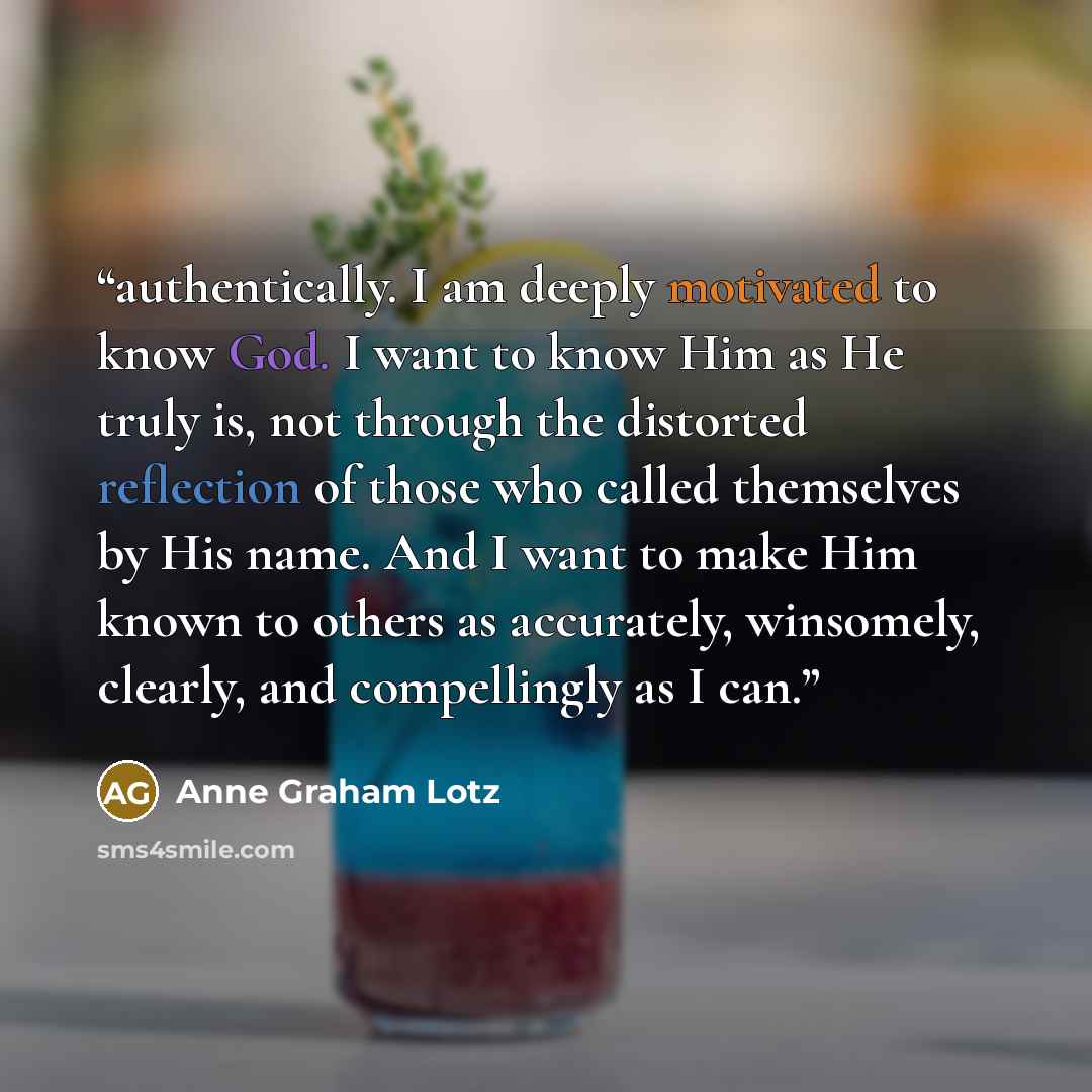 “authentically. I am deeply motivated to know God. I want to know Him as He truly is, not through the distorted reflection of those who called themselves by His name. And I want to make Him known to others as accurately, winsomely, clearly, and compellingly as I can.” quote by Anne Graham Lotz