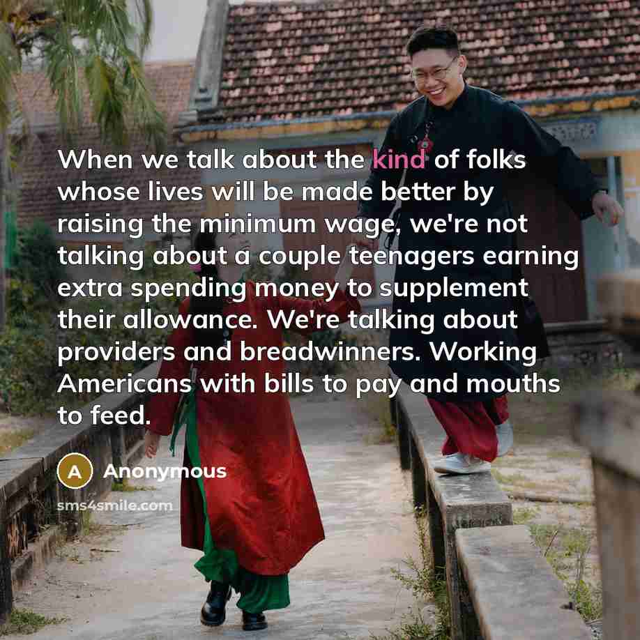 “When we talk about the kind of folks whose lives will be made better by raising the minimum wage, we're not talking about a couple teenagers earning extra spending money to supplement their allowance. We're talking about providers and breadwinners. Working Americans with bills to pay and mouths to…” quote by Anonymous