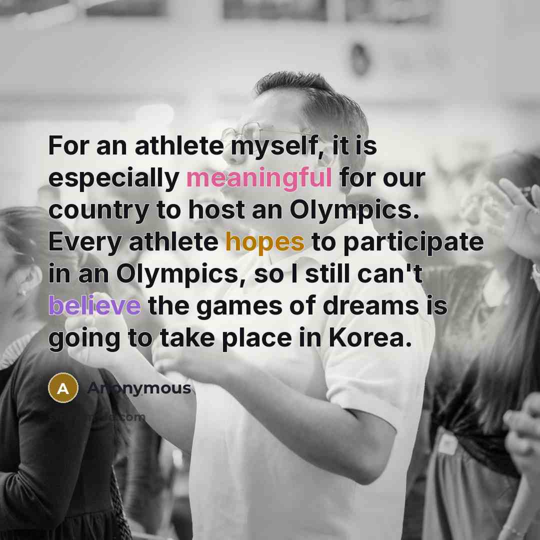“For an athlete myself, it is especially meaningful for our country to host an Olympics. Every athlete hopes to participate in an Olympics, so I still can't believe the games of dreams is going to take place in Korea.” quote by Anonymous
